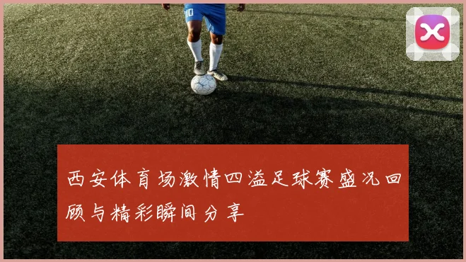 西安体育场激情四溢足球赛盛况回顾与精彩瞬间分享