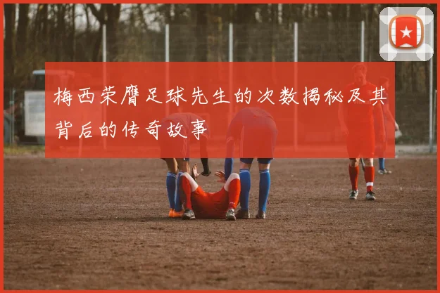 梅西荣膺足球先生的次数揭秘及其背后的传奇故事
