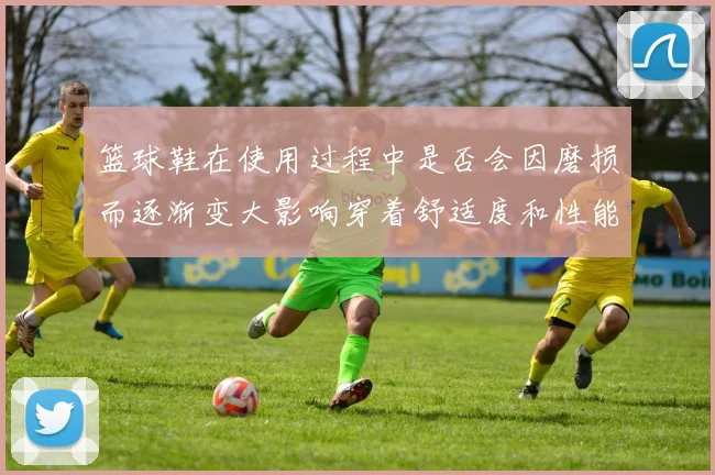 篮球鞋在使用过程中是否会因磨损而逐渐变大影响穿着舒适度和性能分析