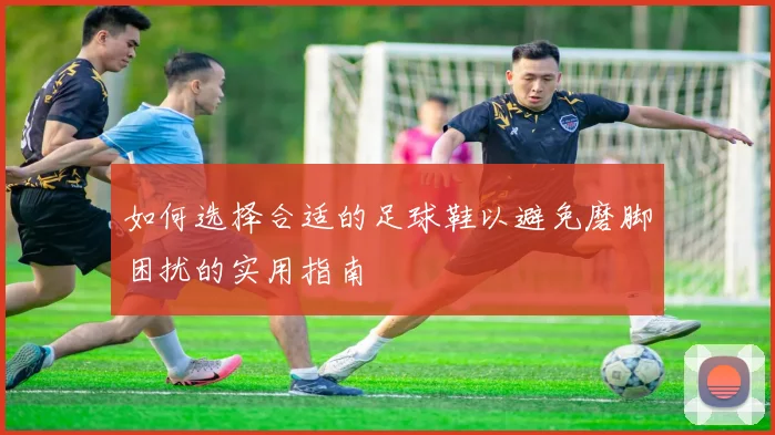 如何选择合适的足球鞋以避免磨脚困扰的实用指南