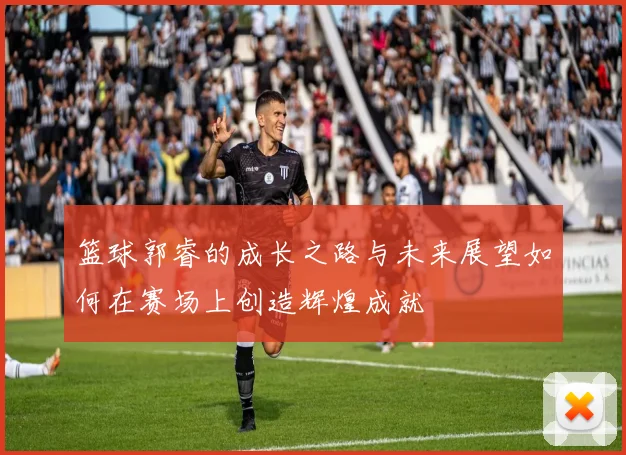 篮球郭睿的成长之路与未来展望如何在赛场上创造辉煌成就