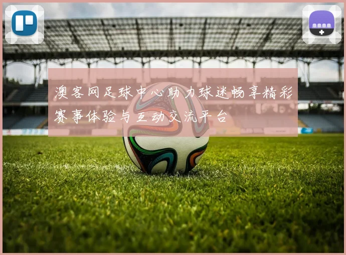 澳客网足球中心助力球迷畅享精彩赛事体验与互动交流平台