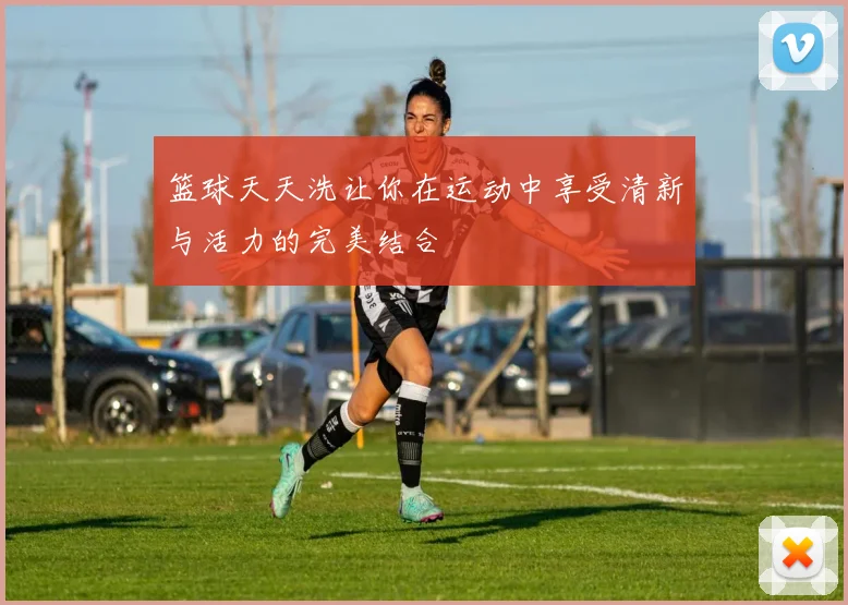 篮球天天洗让你在运动中享受清新与活力的完美结合