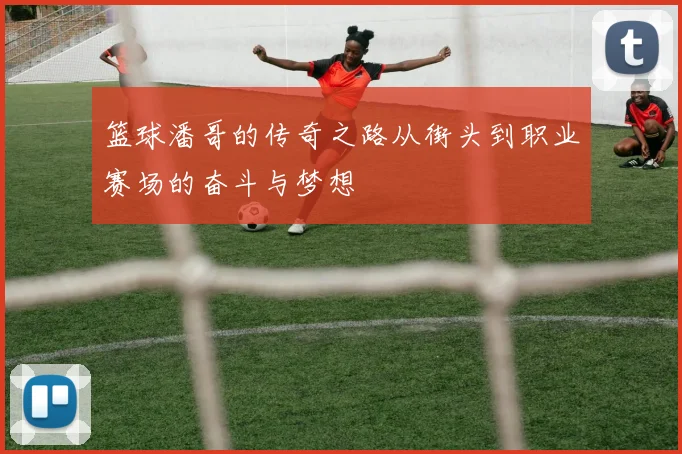 篮球潘哥的传奇之路从街头到职业赛场的奋斗与梦想